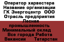 Оператор харвестера › Название организации ­ ГК Энергоцентр, ООО › Отрасль предприятия ­ Лесная промышленность › Минимальный оклад ­ 1 - Все города Работа » Вакансии   . Татарстан респ.